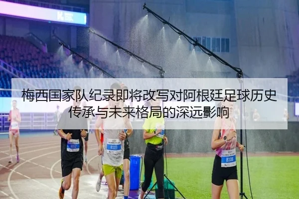 梅西国家队纪录即将改写对阿根廷足球历史传承与未来格局的深远影响